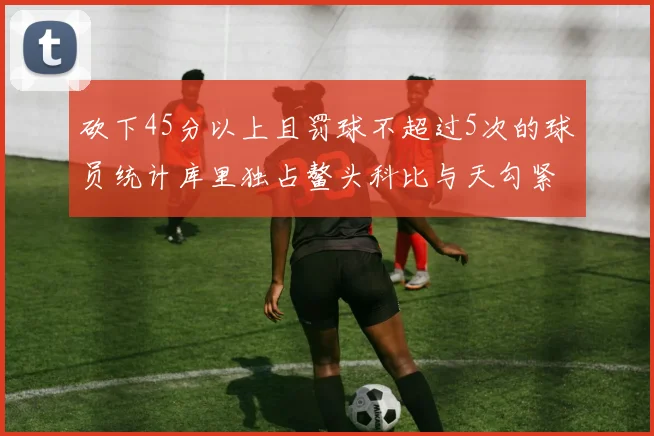 砍下45分以上且罚球不超过5次的球员统计库里独占鳌头科比与天勾紧随其后