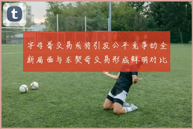 字母哥交易或将引发公平竞争的全新局面与东契奇交易形成鲜明对比
