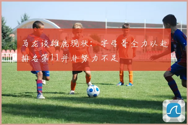 马龙谈雄鹿现状：字母哥全力以赴排名第11并非努力不足