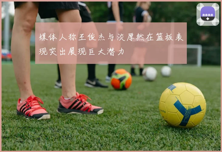 媒体人称王俊杰与淡厚然在篮板表现突出展现巨大潜力