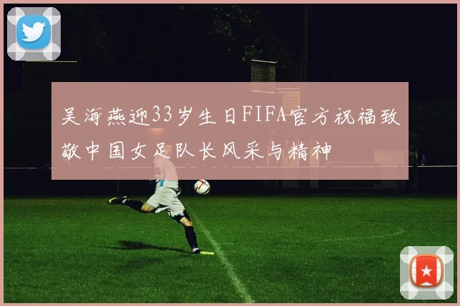 吴海燕迎33岁生日FIFA官方祝福致敬中国女足队长风采与精神