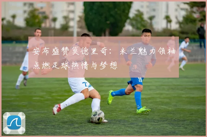 安布盛赞莫德里奇：米兰魅力领袖点燃足球热情与梦想