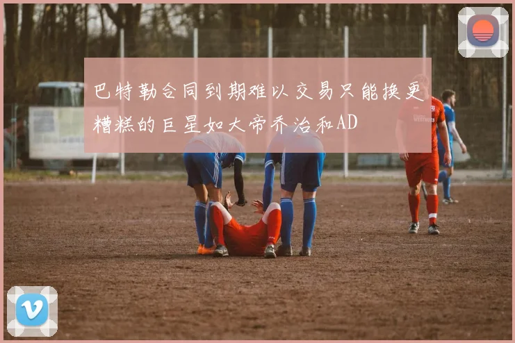 巴特勒合同到期难以交易只能换更糟糕的巨星如大帝乔治和AD