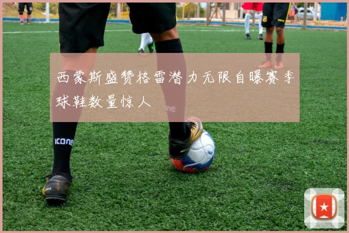 西蒙斯盛赞格雷潜力无限自曝赛季球鞋数量惊人