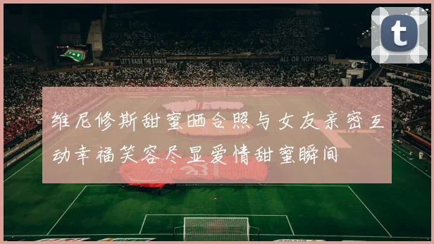 维尼修斯甜蜜晒合照与女友亲密互动幸福笑容尽显爱情甜蜜瞬间