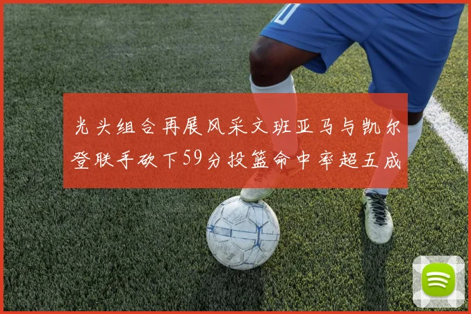 光头组合再展风采文班亚马与凯尔登联手砍下59分投篮命中率超五成
