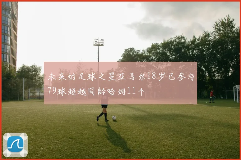 未来的足球之星亚马尔18岁已参与79球超越同龄哈姆11个