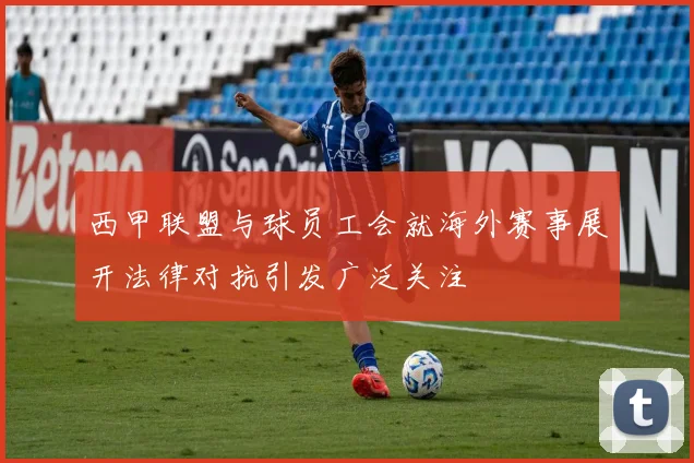 西甲联盟与球员工会就海外赛事展开法律对抗引发广泛关注