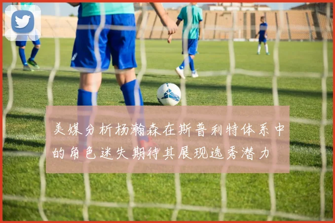 美媒分析杨瀚森在斯普利特体系中的角色迷失期待其展现选秀潜力