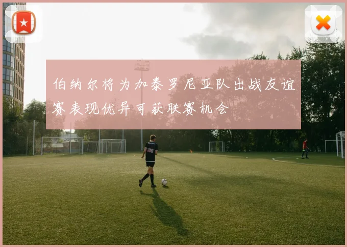 伯纳尔将为加泰罗尼亚队出战友谊赛表现优异可获联赛机会