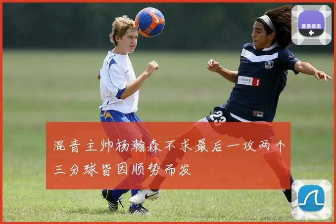 混音主帅杨瀚森不求最后一攻两个三分球皆因顺势而发