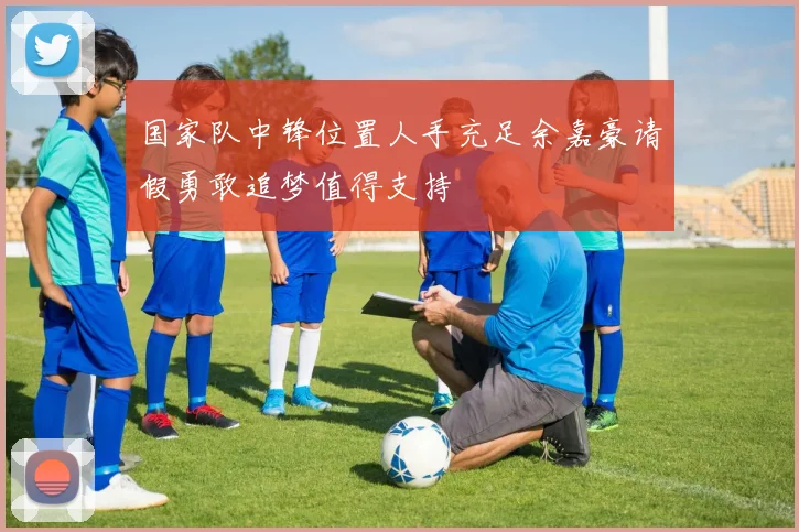 国家队中锋位置人手充足余嘉豪请假勇敢追梦值得支持