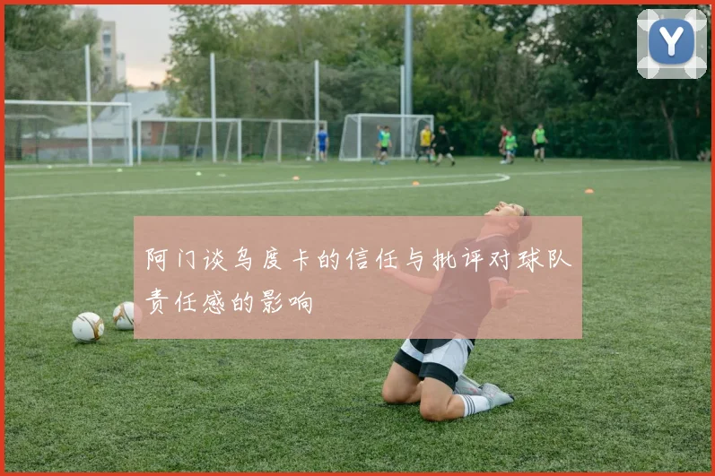 阿门谈乌度卡的信任与批评对球队责任感的影响