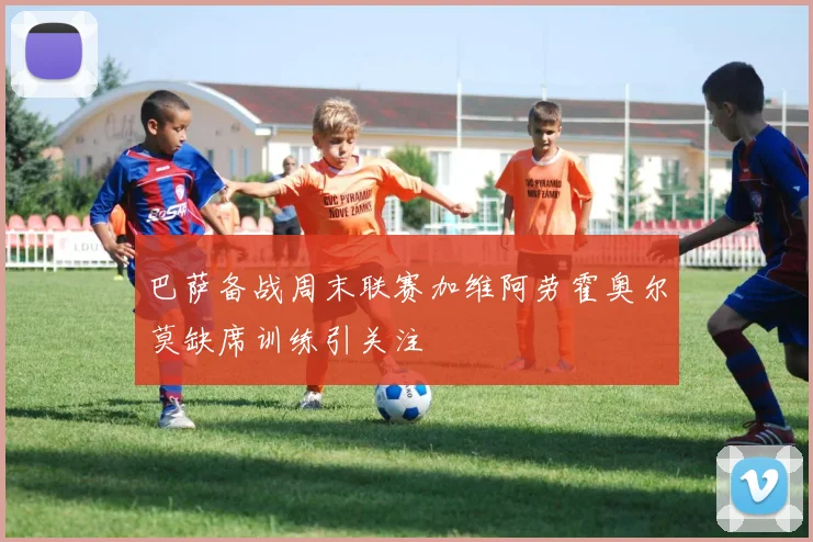 巴萨备战周末联赛加维阿劳霍奥尔莫缺席训练引关注