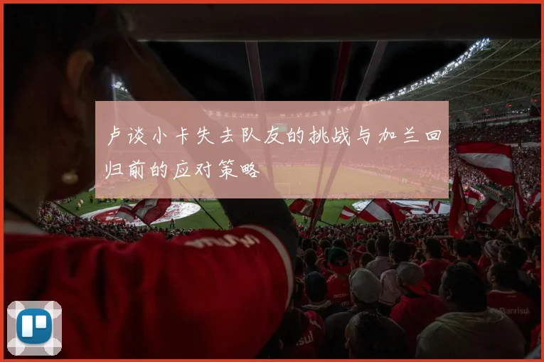 卢谈小卡失去队友的挑战与加兰回归前的应对策略