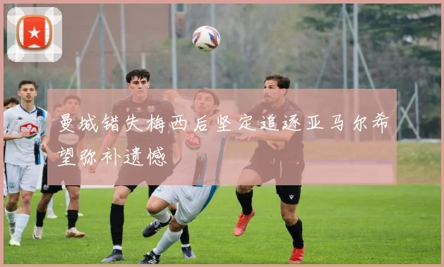 曼城错失梅西后坚定追逐亚马尔希望弥补遗憾