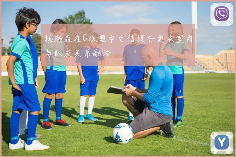 杨瀚森在G联盟中自信提升更衣室内与队友关系融洽