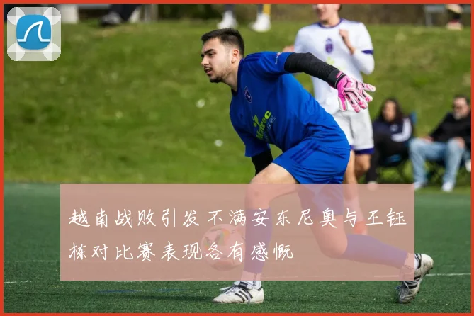 越南战败引发不满安东尼奥与王钰栋对比赛表现各有感慨