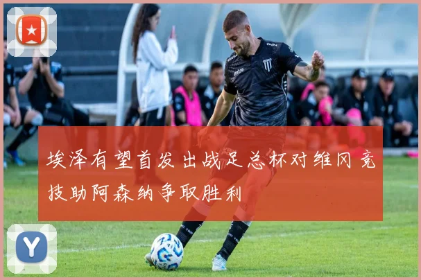 埃泽有望首发出战足总杯对维冈竞技助阿森纳争取胜利