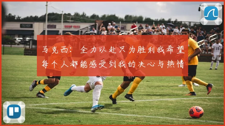 马克西：全力以赴只为胜利我希望每个人都能感受到我的决心与热情
