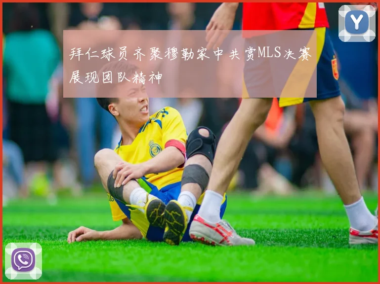 拜仁球员齐聚穆勒家中共赏MLS决赛展现团队精神