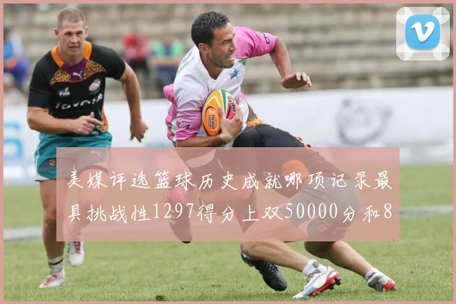 美媒评选篮球历史成就哪项记录最具挑战性1297得分上双50000分和8次总决赛
