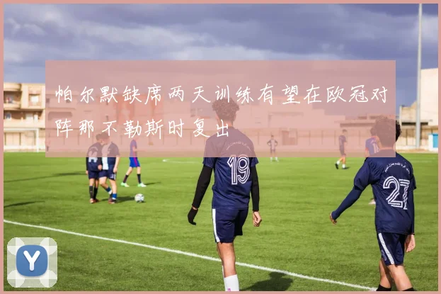 帕尔默缺席两天训练有望在欧冠对阵那不勒斯时复出