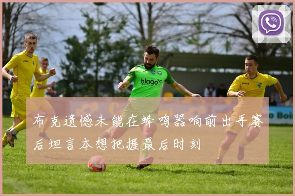 布克遗憾未能在蜂鸣器响前出手赛后坦言本想把握最后时刻