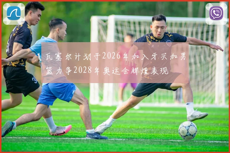 瓦塞尔计划于2026年加入牙买加男篮力争2028年奥运会辉煌表现