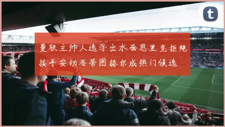 曼联主帅人选浮出水面恩里克拒绝接手安切洛蒂图赫尔成热门候选