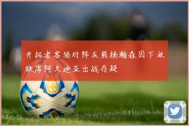 开拓者客场对阵灰熊杨瀚森因下放缺席阿夫迪亚出战存疑