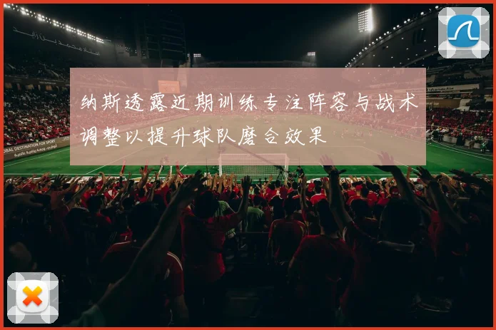 纳斯透露近期训练专注阵容与战术调整以提升球队磨合效果