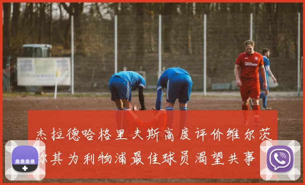 杰拉德哈格里夫斯高度评价维尔茨称其为利物浦最佳球员渴望共事