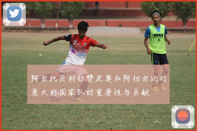 阿尔托贝利称赞皮奥和阿切尔比对意大利国家队的重要性与贡献